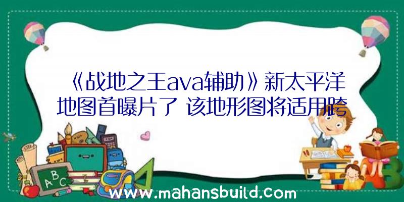 《战地之王ava辅助》新太平洋地图首曝片了